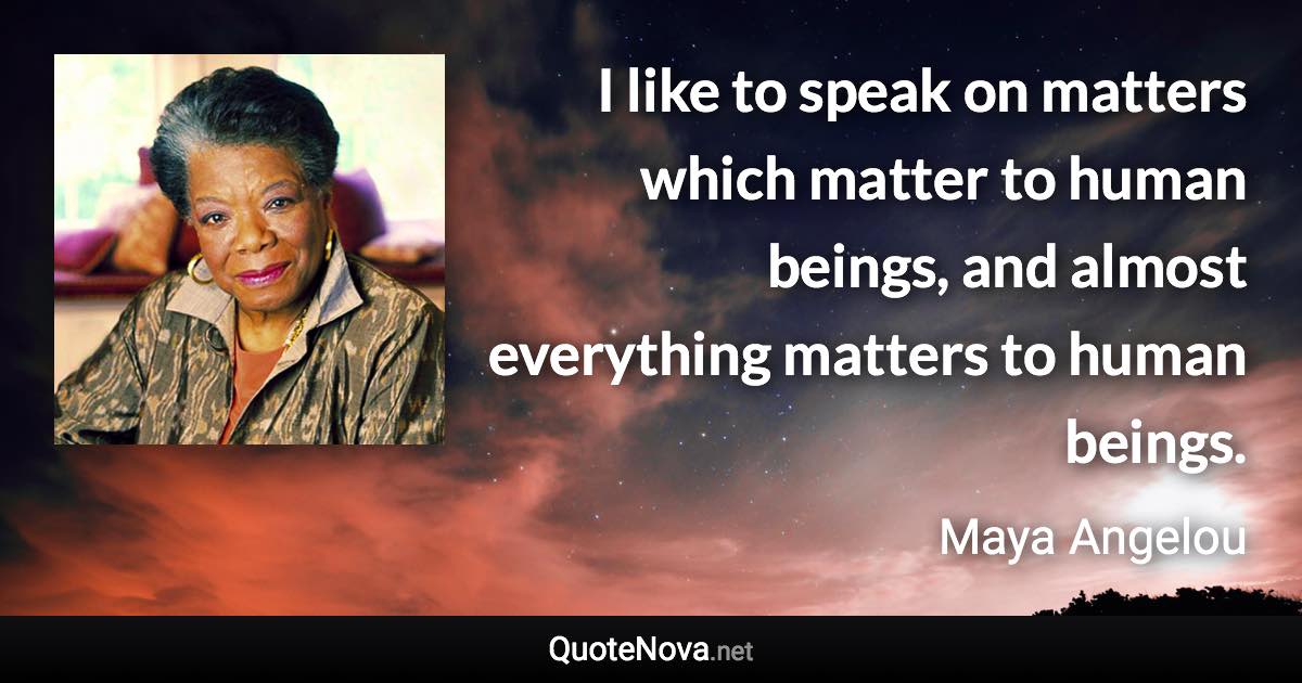 I like to speak on matters which matter to human beings, and almost everything matters to human beings. - Maya Angelou quote