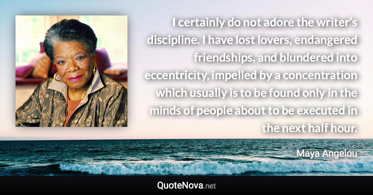 I certainly do not adore the writer’s discipline. I have lost lovers, endangered friendships, and blundered into eccentricity, impelled by a concentration which usually is to be found only in the minds of people about to be executed in the next half hour. - Maya Angelou quote