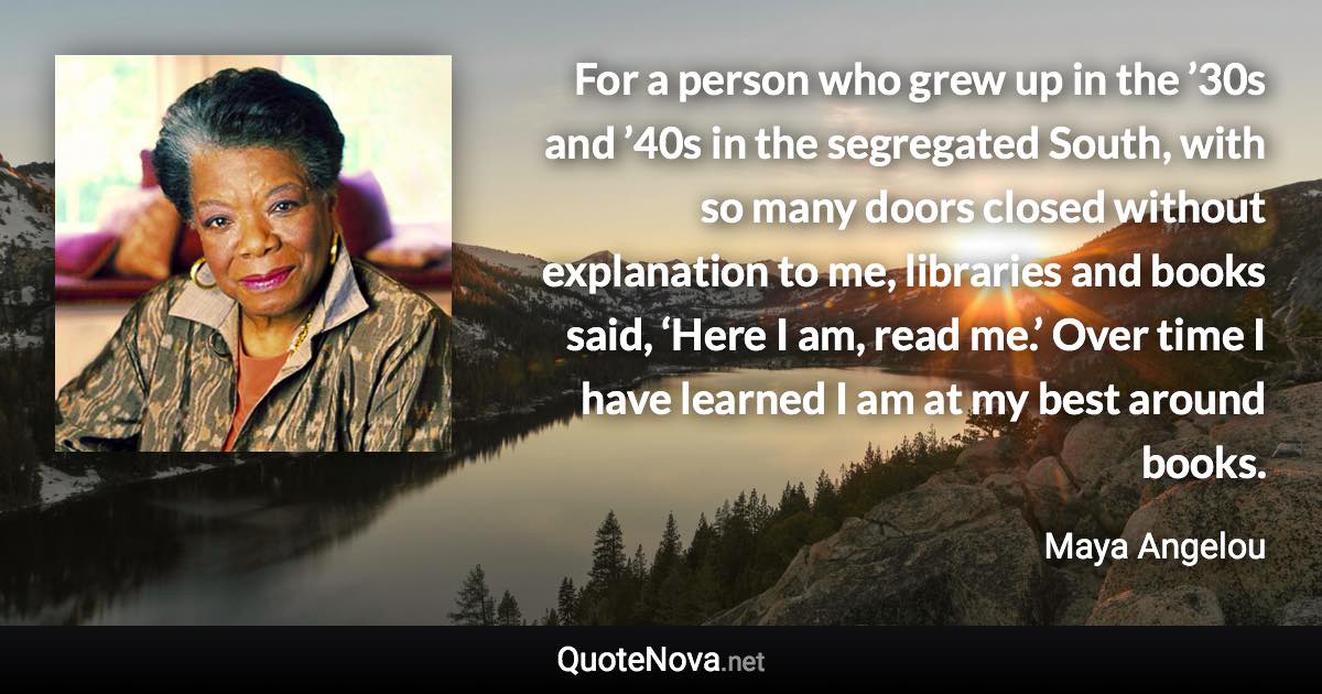 For a person who grew up in the ’30s and ’40s in the segregated South, with so many doors closed without explanation to me, libraries and books said, ‘Here I am, read me.’ Over time I have learned I am at my best around books. - Maya Angelou quote