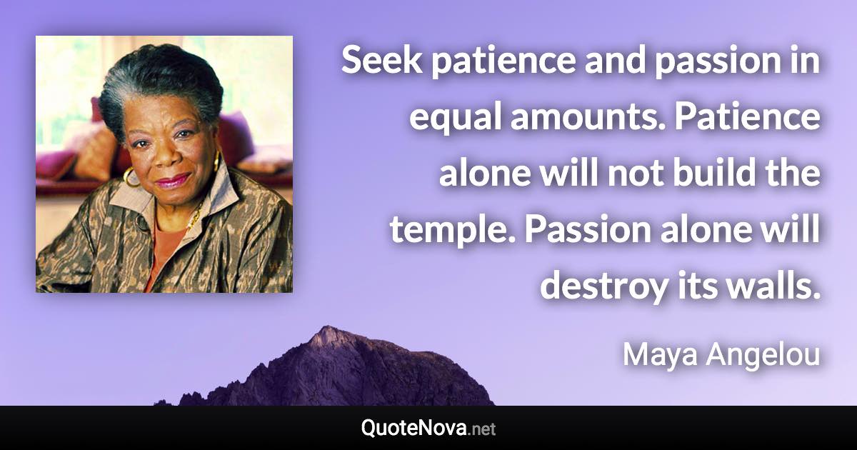 Seek patience and passion in equal amounts. Patience alone will not build the temple. Passion alone will destroy its walls. - Maya Angelou quote