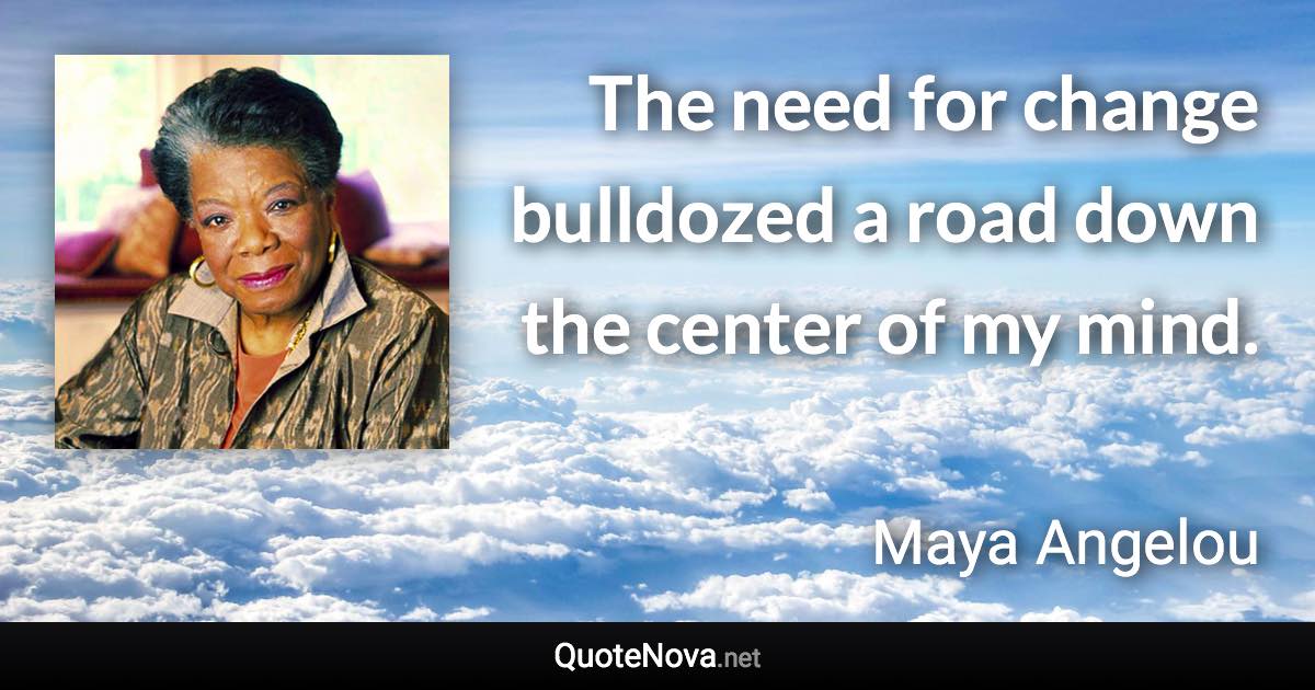 The need for change bulldozed a road down the center of my mind. - Maya Angelou quote