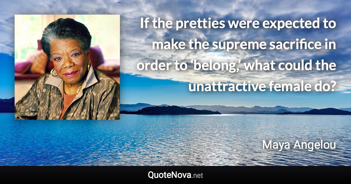 If the pretties were expected to make the supreme sacrifice in order to ‘belong,’ what could the unattractive female do? - Maya Angelou quote