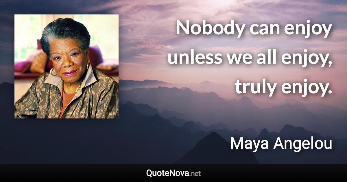 Nobody can enjoy unless we all enjoy, truly enjoy. - Maya Angelou quote