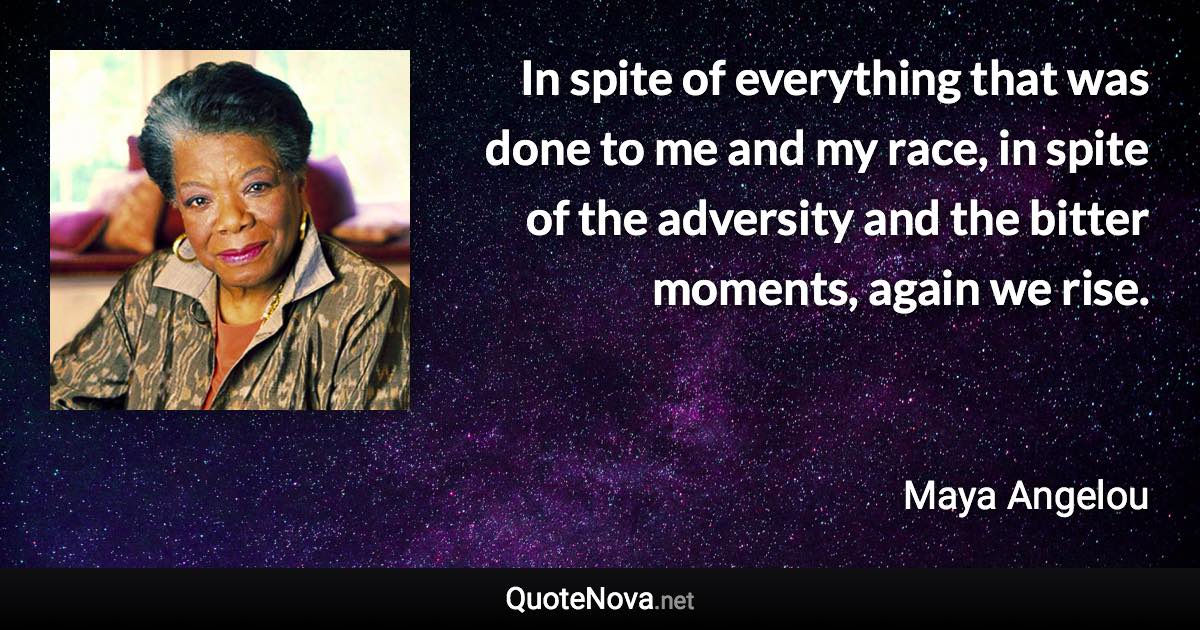 In spite of everything that was done to me and my race, in spite of the adversity and the bitter moments, again we rise. - Maya Angelou quote