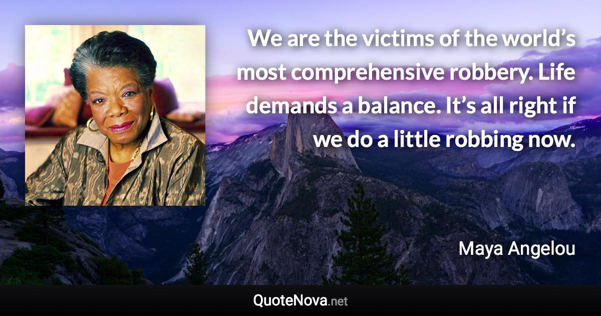 We are the victims of the world’s most comprehensive robbery. Life demands a balance. It’s all right if we do a little robbing now. - Maya Angelou quote