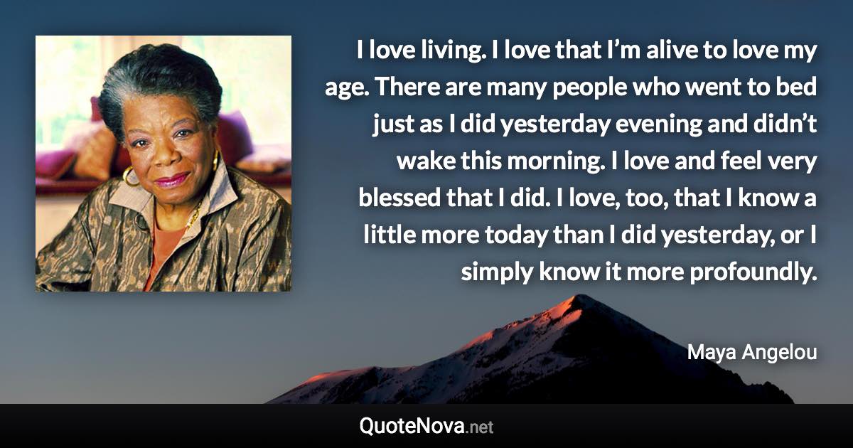 I love living. I love that I’m alive to love my age. There are many people who went to bed just as I did yesterday evening and didn’t wake this morning. I love and feel very blessed that I did. I love, too, that I know a little more today than I did yesterday, or I simply know it more profoundly. - Maya Angelou quote