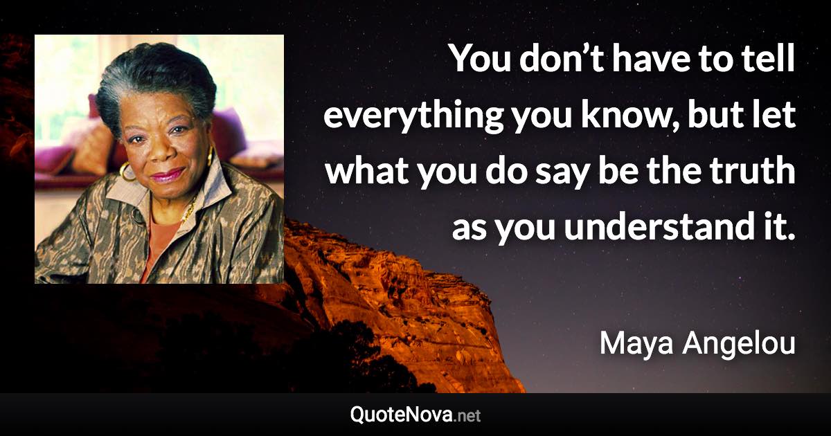 You don’t have to tell everything you know, but let what you do say be the truth as you understand it. - Maya Angelou quote