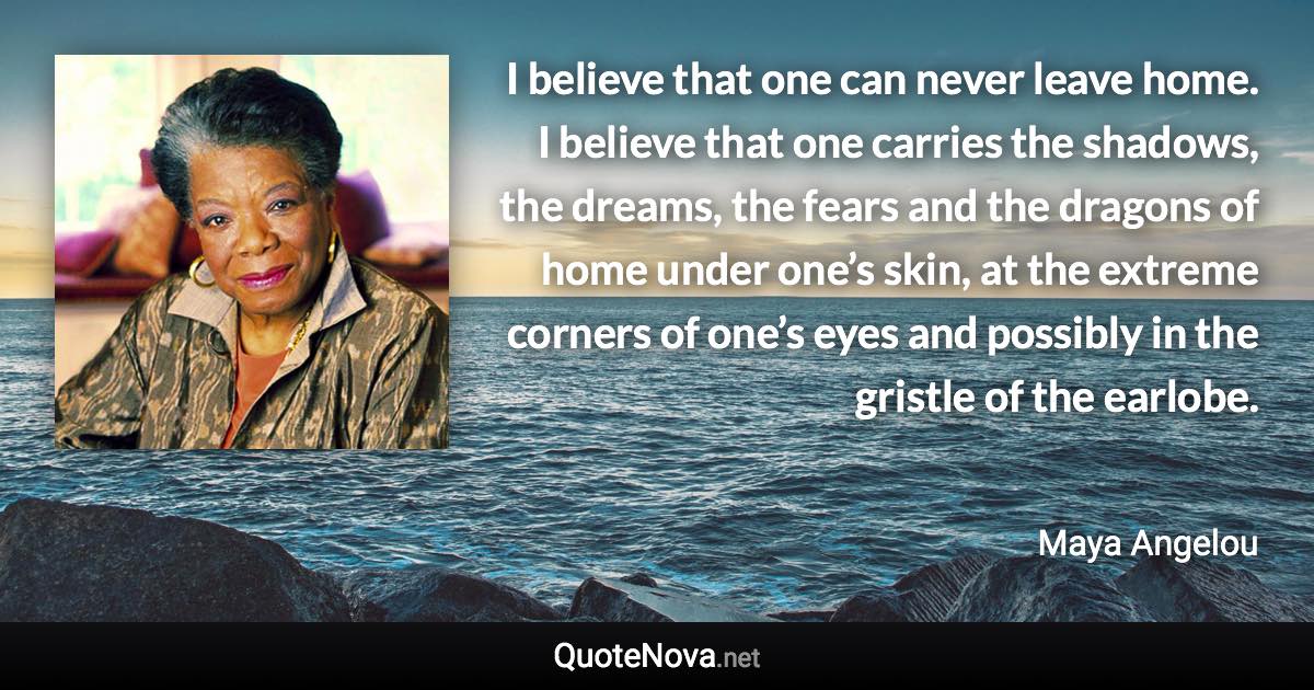 I believe that one can never leave home. I believe that one carries the shadows, the dreams, the fears and the dragons of home under one’s skin, at the extreme corners of one’s eyes and possibly in the gristle of the earlobe. - Maya Angelou quote