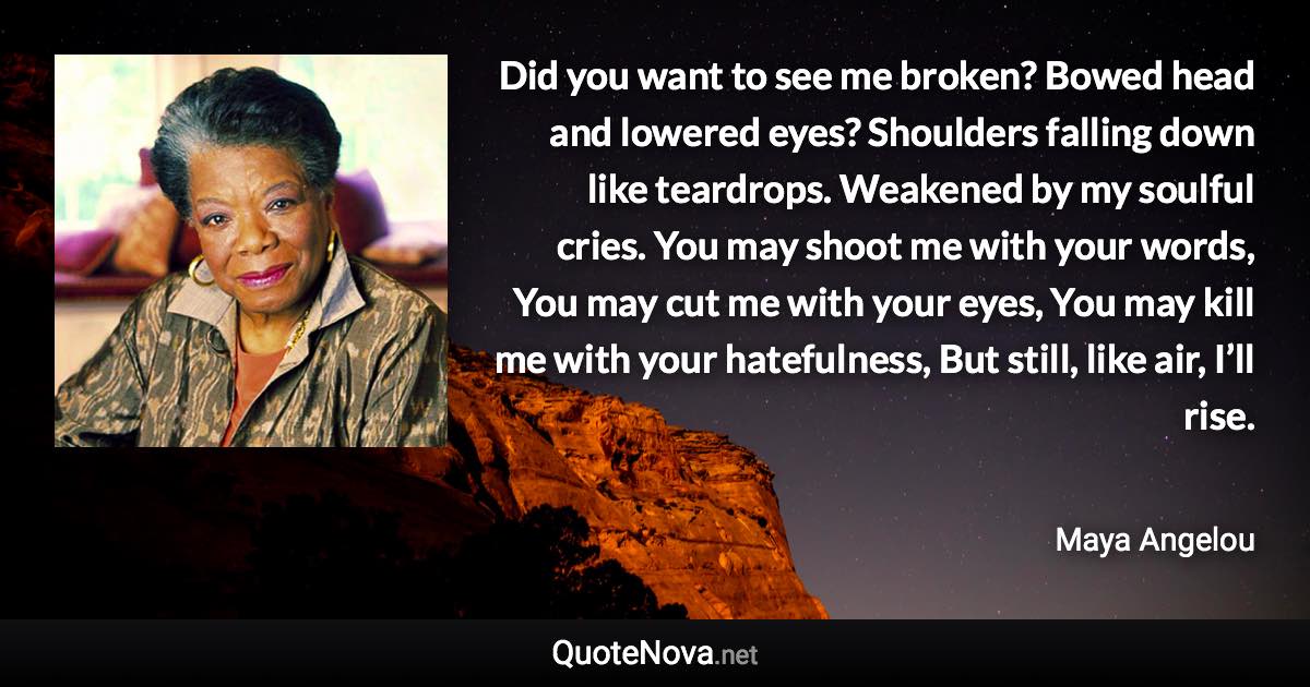 Did you want to see me broken? Bowed head and lowered eyes? Shoulders falling down like teardrops. Weakened by my soulful cries. You may shoot me with your words, You may cut me with your eyes, You may kill me with your hatefulness, But still, like air, I’ll rise. - Maya Angelou quote