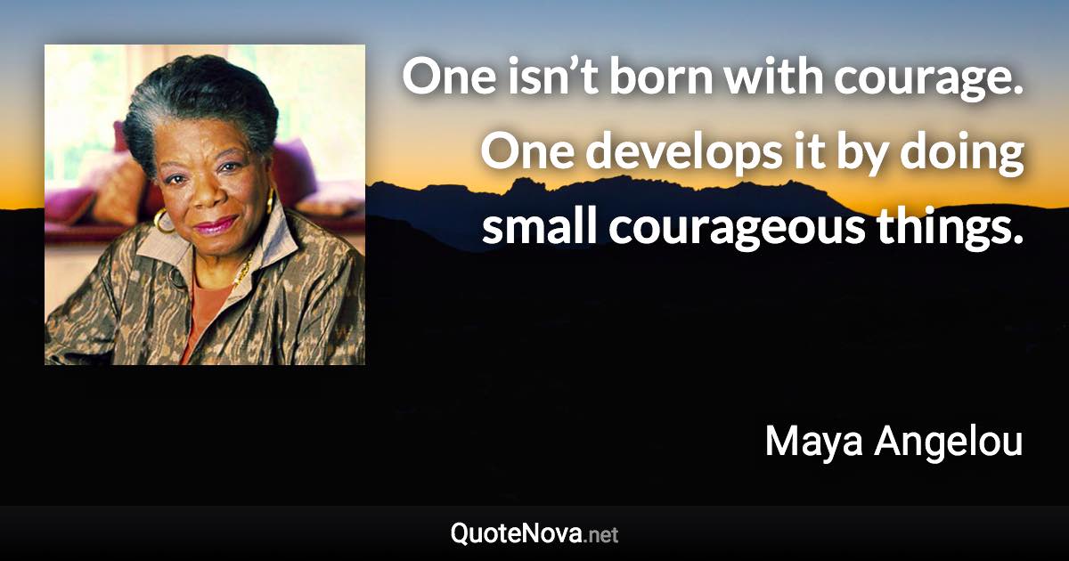 One isn’t born with courage. One develops it by doing small courageous things. - Maya Angelou quote