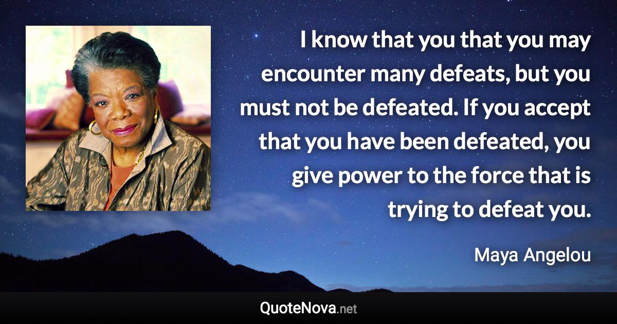 I know that you that you may encounter many defeats, but you must not be defeated. If you accept that you have been defeated, you give power to the force that is trying to defeat you. - Maya Angelou quote