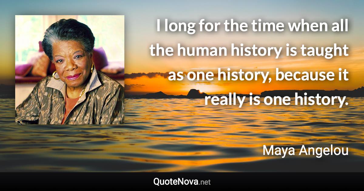 I long for the time when all the human history is taught as one history, because it really is one history. - Maya Angelou quote