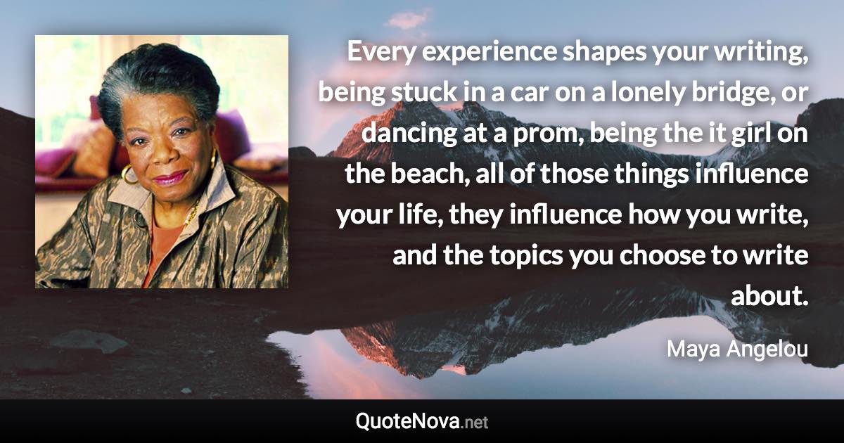 Every experience shapes your writing, being stuck in a car on a lonely bridge, or dancing at a prom, being the it girl on the beach, all of those things influence your life, they influence how you write, and the topics you choose to write about. - Maya Angelou quote