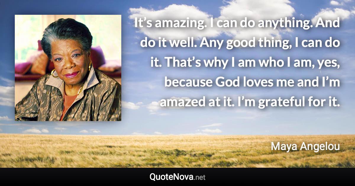 It’s amazing. I can do anything. And do it well. Any good thing, I can do it. That’s why I am who I am, yes, because God loves me and I’m amazed at it. I’m grateful for it. - Maya Angelou quote