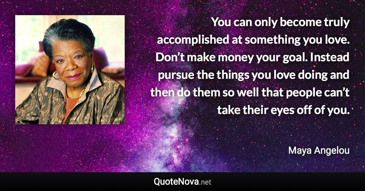 You can only become truly accomplished at something you love. Don’t make money your goal. Instead pursue the things you love doing and then do them so well that people can’t take their eyes off of you. - Maya Angelou quote