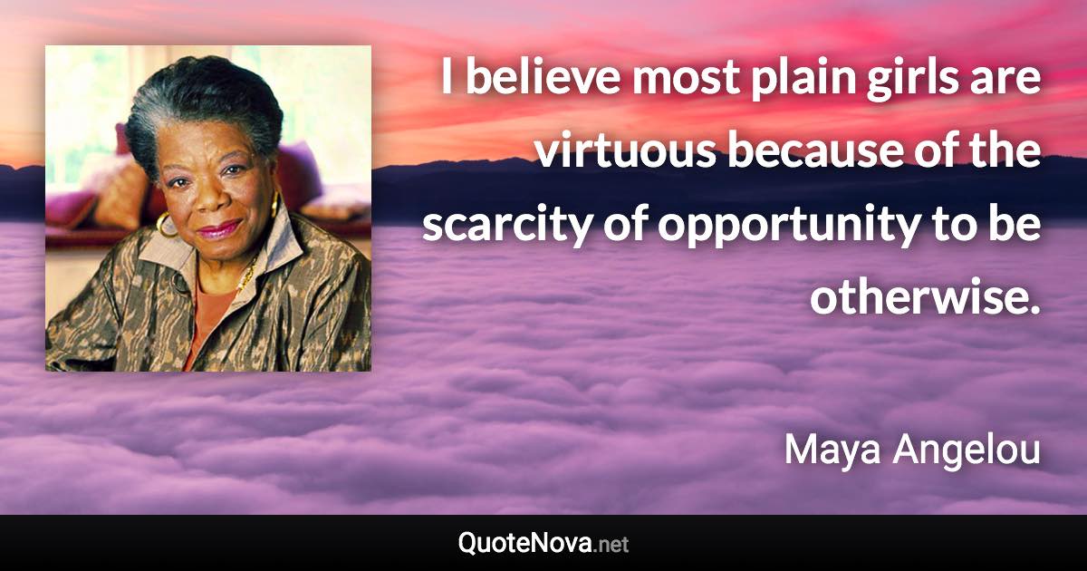 I believe most plain girls are virtuous because of the scarcity of opportunity to be otherwise. - Maya Angelou quote