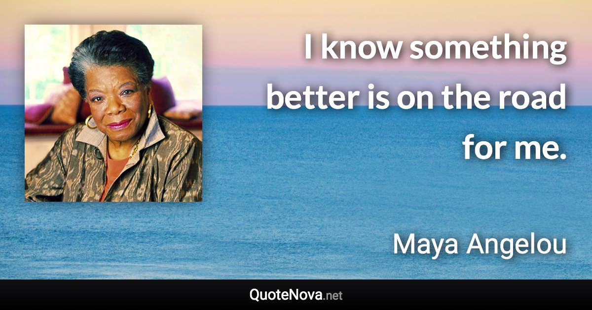 I know something better is on the road for me. - Maya Angelou quote