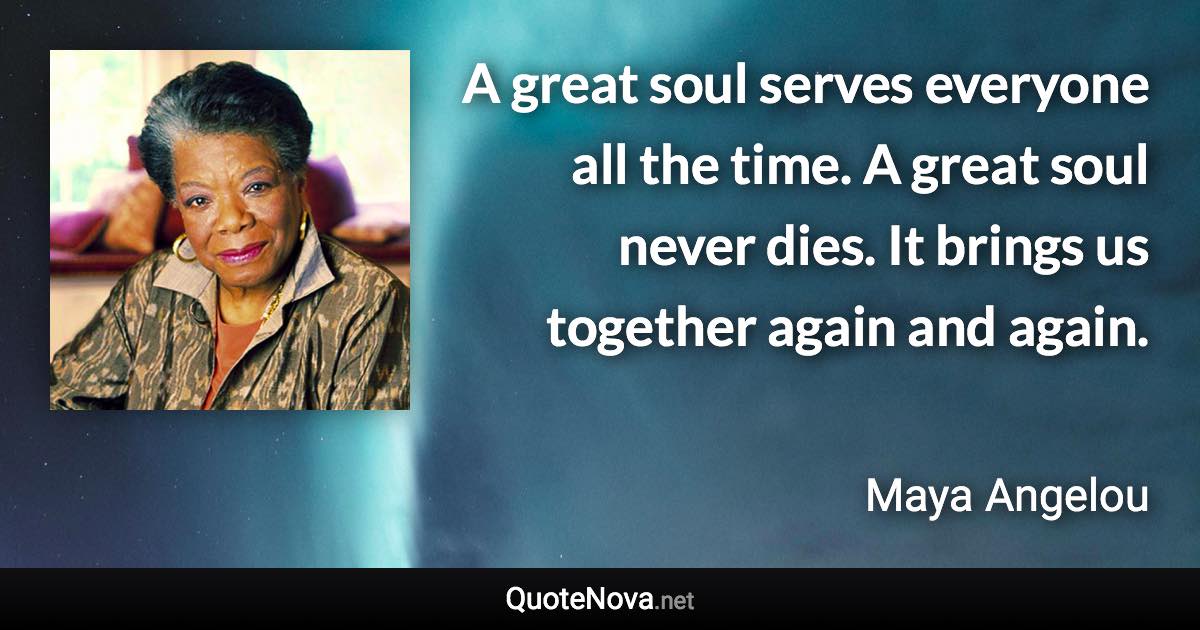 A great soul serves everyone all the time. A great soul never dies. It brings us together again and again. - Maya Angelou quote