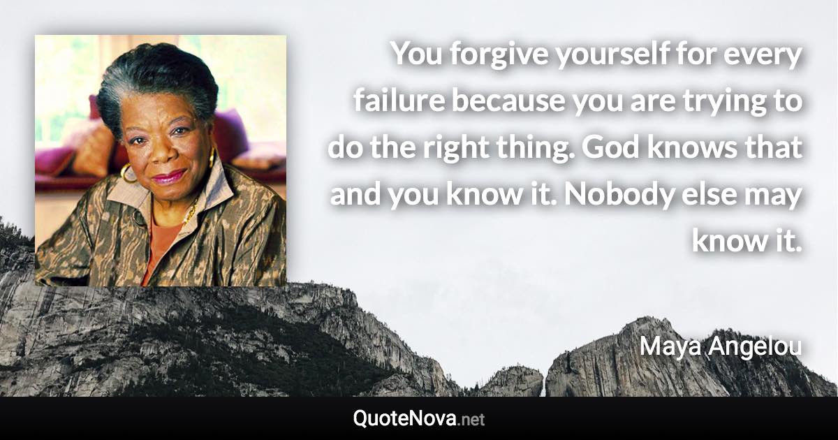 You forgive yourself for every failure because you are trying to do the right thing. God knows that and you know it. Nobody else may know it. - Maya Angelou quote