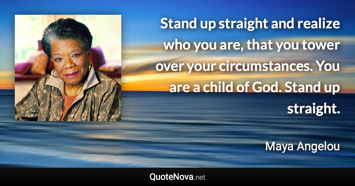 Stand up straight and realize who you are, that you tower over your circumstances. You are a child of God. Stand up straight. - Maya Angelou quote