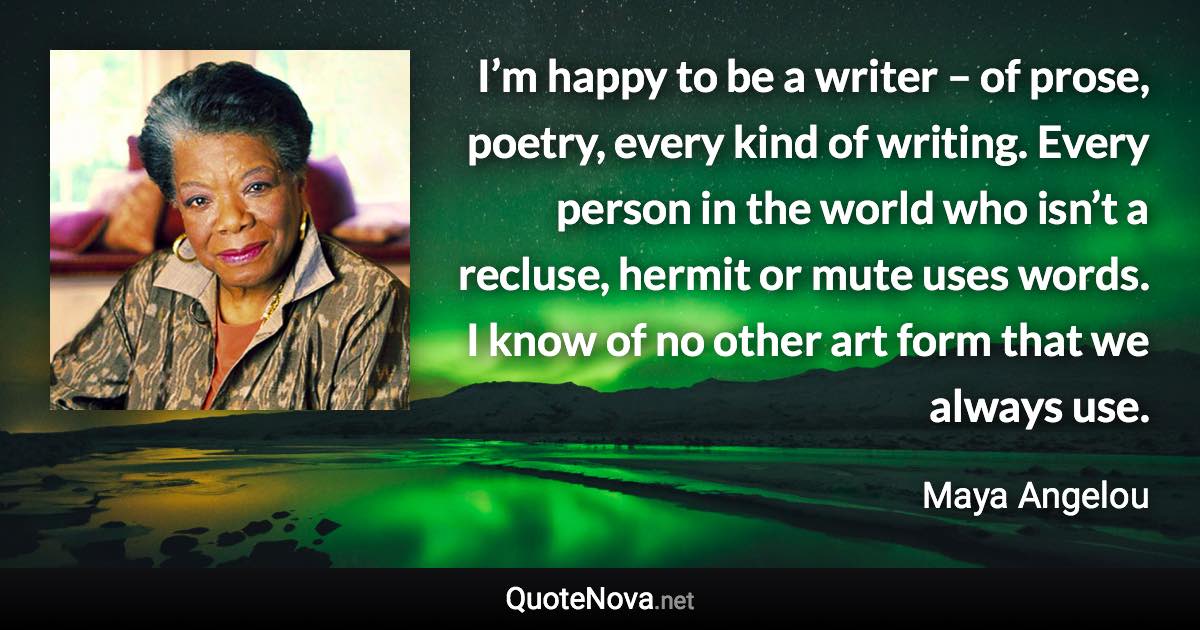 I’m happy to be a writer – of prose, poetry, every kind of writing. Every person in the world who isn’t a recluse, hermit or mute uses words. I know of no other art form that we always use. - Maya Angelou quote