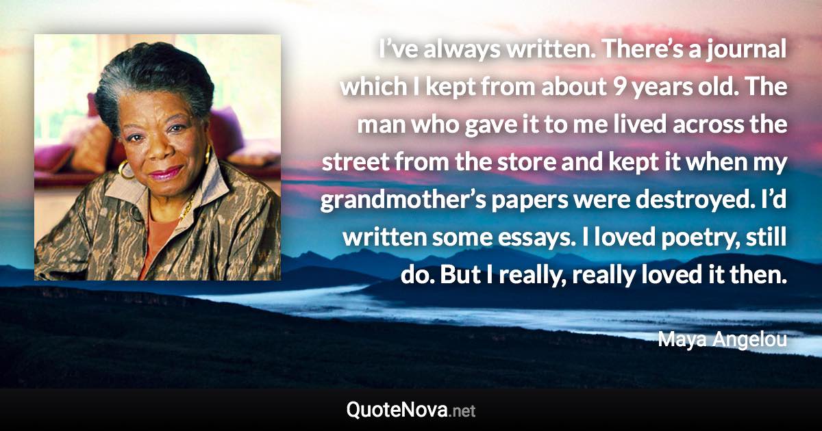 I’ve always written. There’s a journal which I kept from about 9 years old. The man who gave it to me lived across the street from the store and kept it when my grandmother’s papers were destroyed. I’d written some essays. I loved poetry, still do. But I really, really loved it then. - Maya Angelou quote