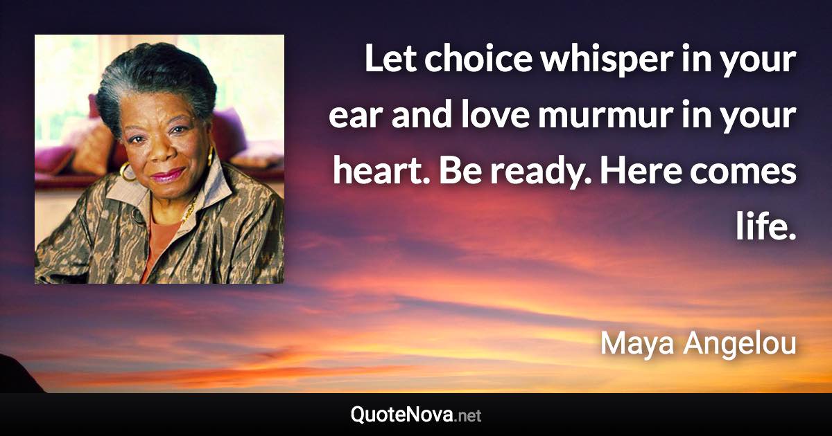 Let choice whisper in your ear and love murmur in your heart. Be ready. Here comes life. - Maya Angelou quote