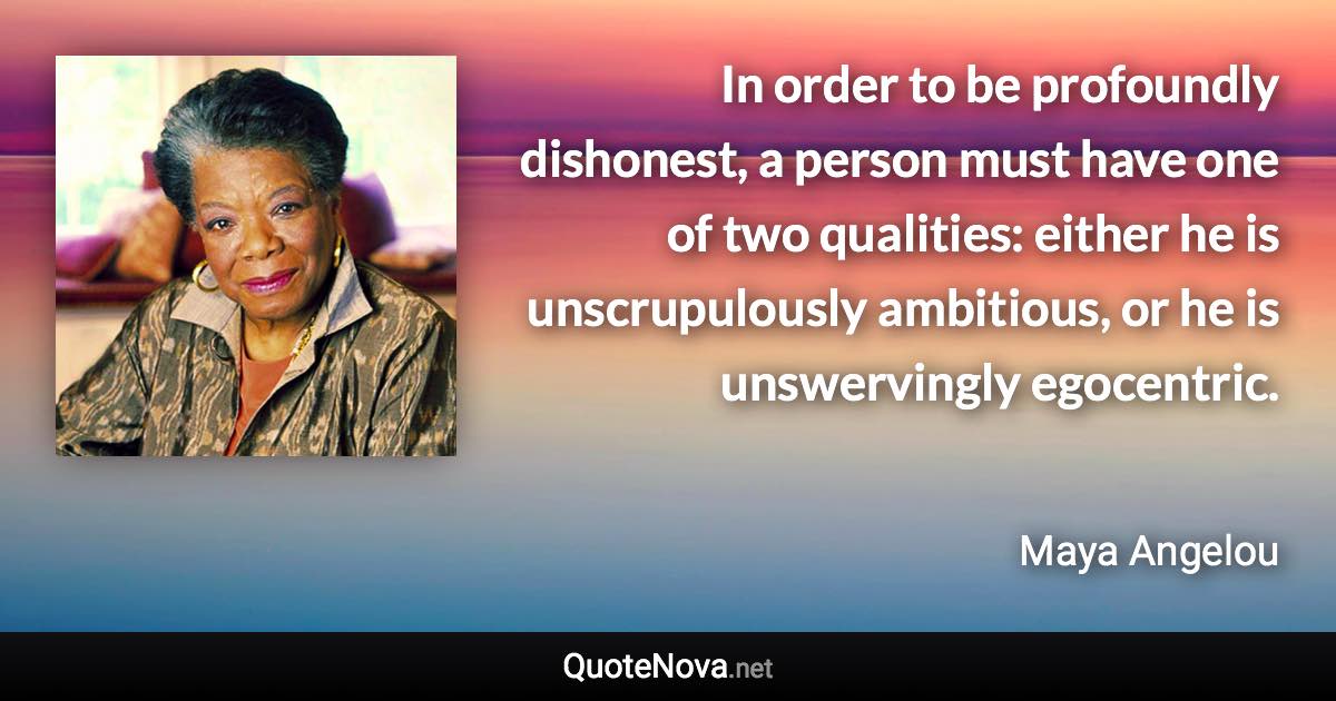 In order to be profoundly dishonest, a person must have one of two qualities: either he is unscrupulously ambitious, or he is unswervingly egocentric. - Maya Angelou quote