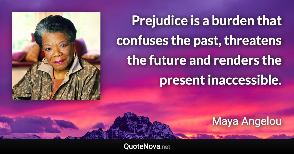 Prejudice is a burden that confuses the past, threatens the future and renders the present inaccessible. - Maya Angelou quote