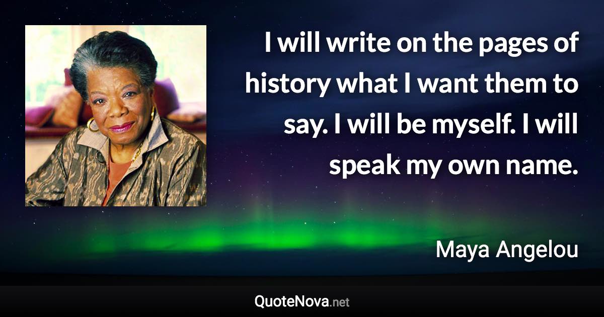 I will write on the pages of history what I want them to say. I will be myself. I will speak my own name. - Maya Angelou quote