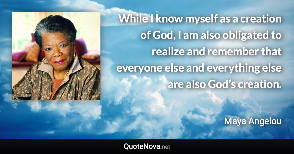 While I know myself as a creation of God, I am also obligated to realize and remember that everyone else and everything else are also God’s creation. - Maya Angelou quote