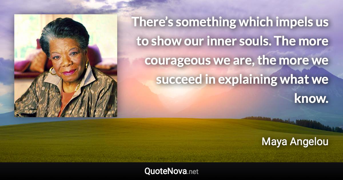 There’s something which impels us to show our inner souls. The more courageous we are, the more we succeed in explaining what we know. - Maya Angelou quote