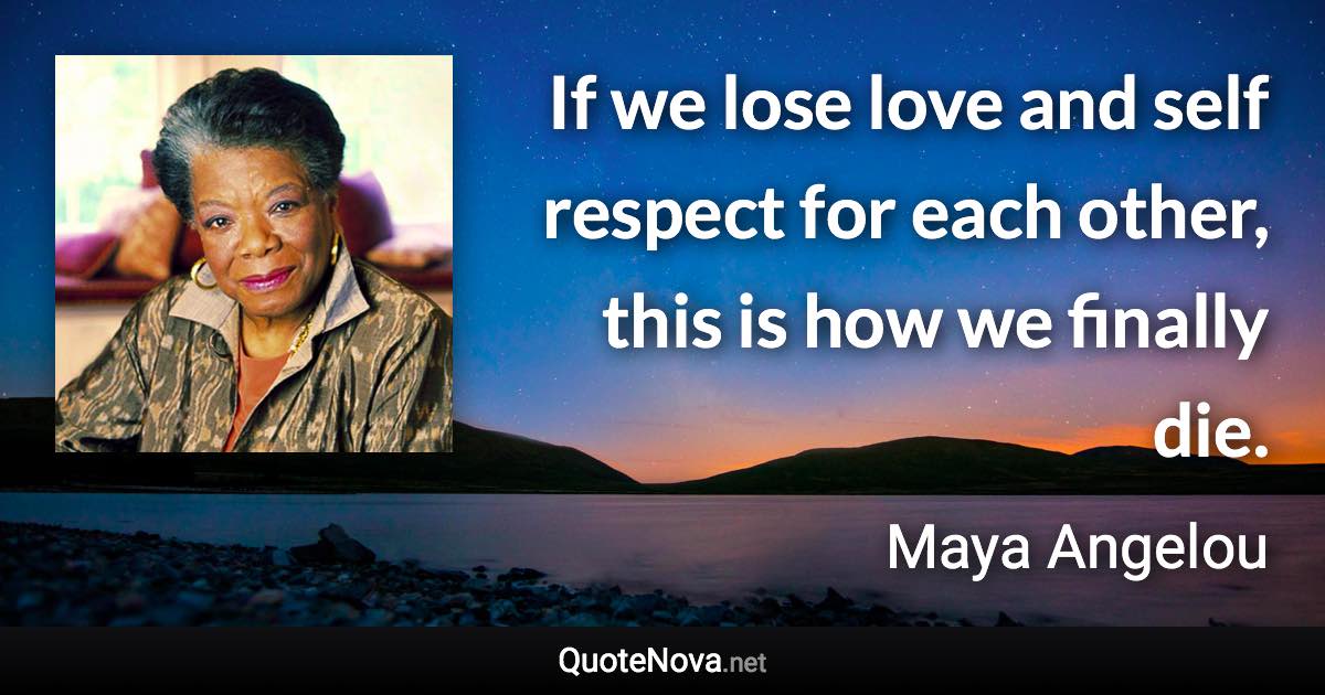 If we lose love and self respect for each other, this is how we finally die. - Maya Angelou quote