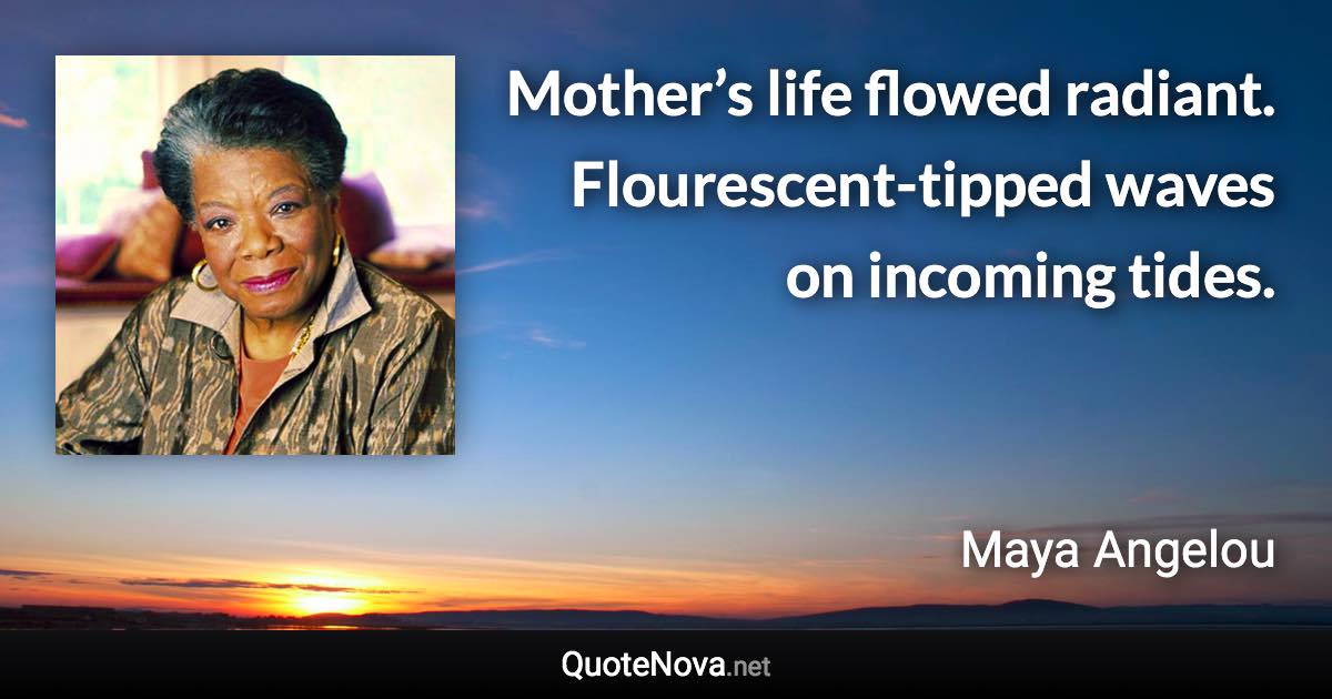 Mother’s life flowed radiant. Flourescent-tipped waves on incoming tides. - Maya Angelou quote