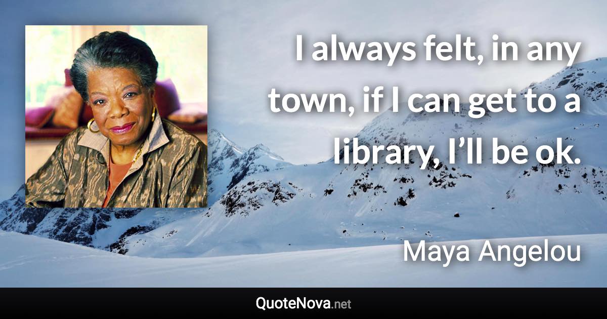 I always felt, in any town, if I can get to a library, I’ll be ok. - Maya Angelou quote