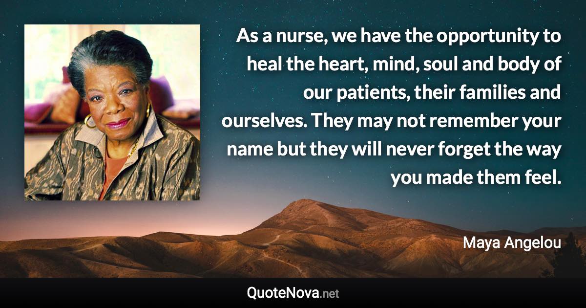 As a nurse, we have the opportunity to heal the heart, mind, soul and body of our patients, their families and ourselves. They may not remember your name but they will never forget the way you made them feel. - Maya Angelou quote