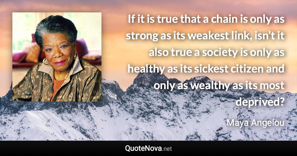 If it is true that a chain is only as strong as its weakest link, isn’t it also true a society is only as healthy as its sickest citizen and only as wealthy as its most deprived? - Maya Angelou quote