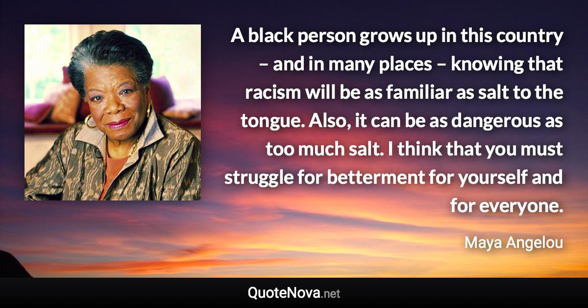 A black person grows up in this country – and in many places – knowing that racism will be as familiar as salt to the tongue. Also, it can be as dangerous as too much salt. I think that you must struggle for betterment for yourself and for everyone. - Maya Angelou quote