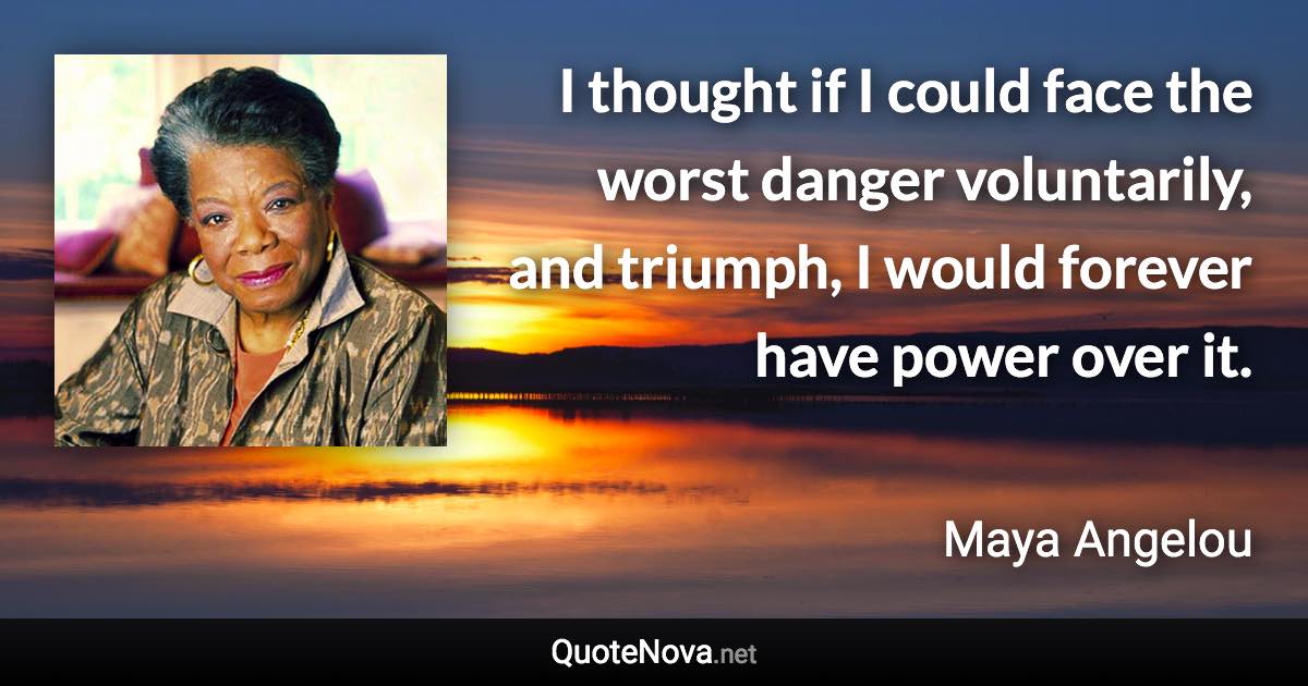 I thought if I could face the worst danger voluntarily, and triumph, I would forever have power over it. - Maya Angelou quote