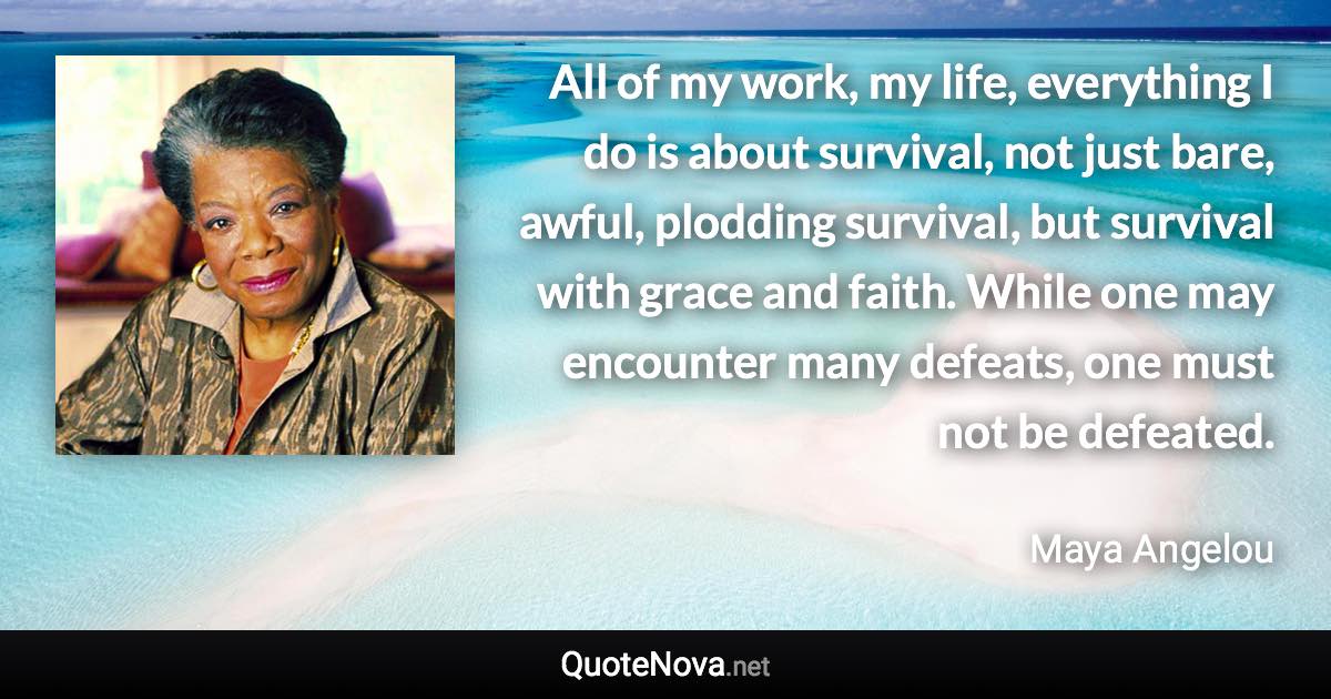 All of my work, my life, everything I do is about survival, not just bare, awful, plodding survival, but survival with grace and faith. While one may encounter many defeats, one must not be defeated. - Maya Angelou quote