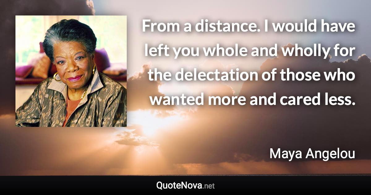 From a distance. I would have left you whole and wholly for the delectation of those who wanted more and cared less. - Maya Angelou quote