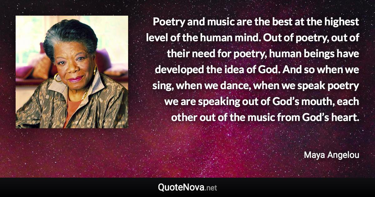 Poetry and music are the best at the highest level of the human mind. Out of poetry, out of their need for poetry, human beings have developed the idea of God. And so when we sing, when we dance, when we speak poetry we are speaking out of God’s mouth, each other out of the music from God’s heart. - Maya Angelou quote