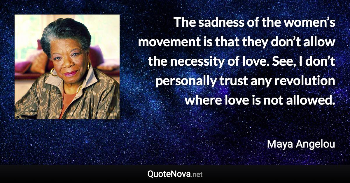 The sadness of the women’s movement is that they don’t allow the necessity of love. See, I don’t personally trust any revolution where love is not allowed. - Maya Angelou quote