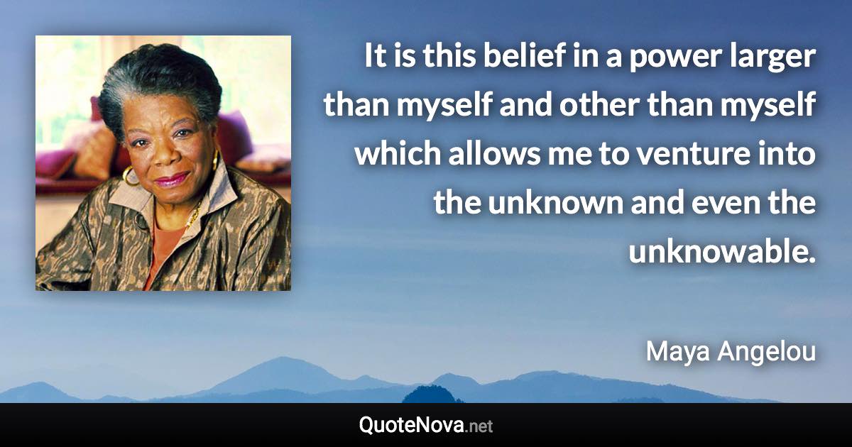 It is this belief in a power larger than myself and other than myself which allows me to venture into the unknown and even the unknowable. - Maya Angelou quote