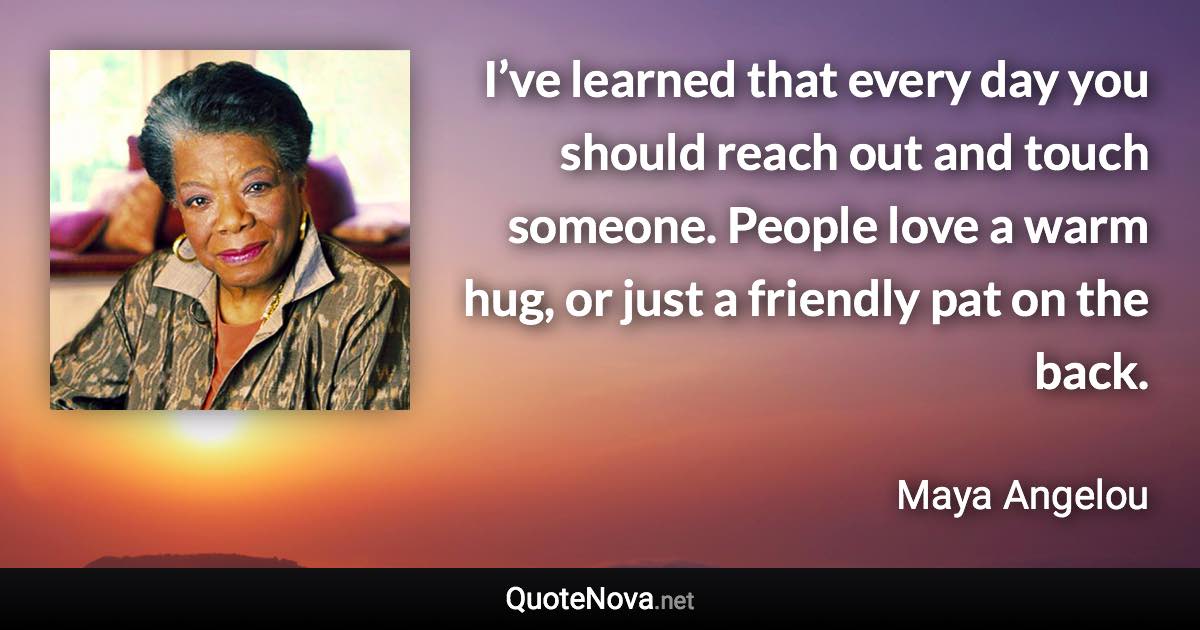 I’ve learned that every day you should reach out and touch someone. People love a warm hug, or just a friendly pat on the back. - Maya Angelou quote