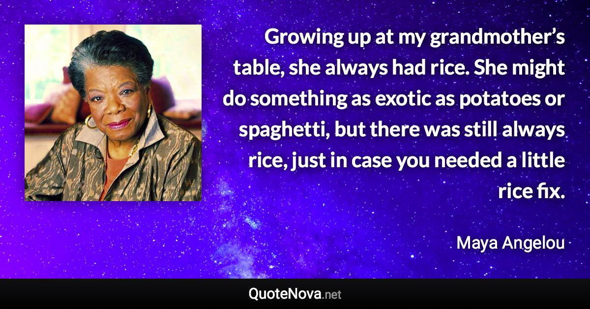 Growing up at my grandmother’s table, she always had rice. She might do something as exotic as potatoes or spaghetti, but there was still always rice, just in case you needed a little rice fix. - Maya Angelou quote