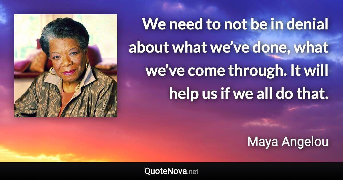 We need to not be in denial about what we’ve done, what we’ve come through. It will help us if we all do that. - Maya Angelou quote