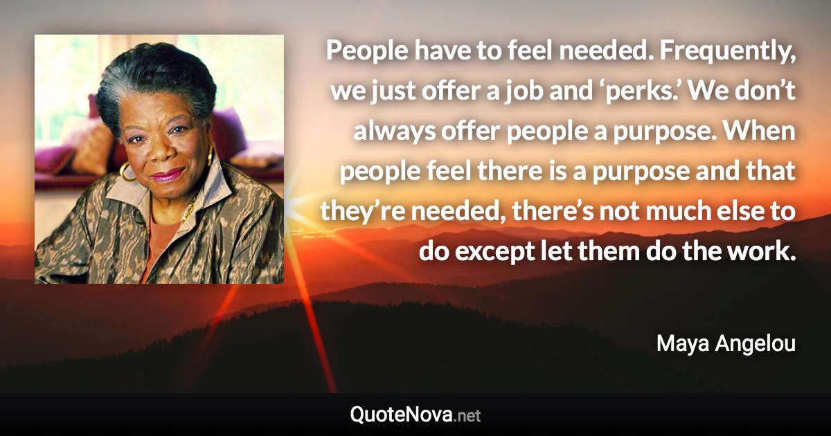 People have to feel needed. Frequently, we just offer a job and ‘perks.’ We don’t always offer people a purpose. When people feel there is a purpose and that they’re needed, there’s not much else to do except let them do the work. - Maya Angelou quote