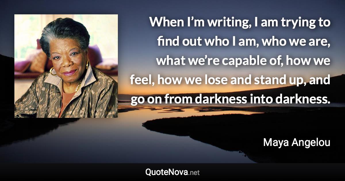 When I’m writing, I am trying to find out who I am, who we are, what we’re capable of, how we feel, how we lose and stand up, and go on from darkness into darkness. - Maya Angelou quote