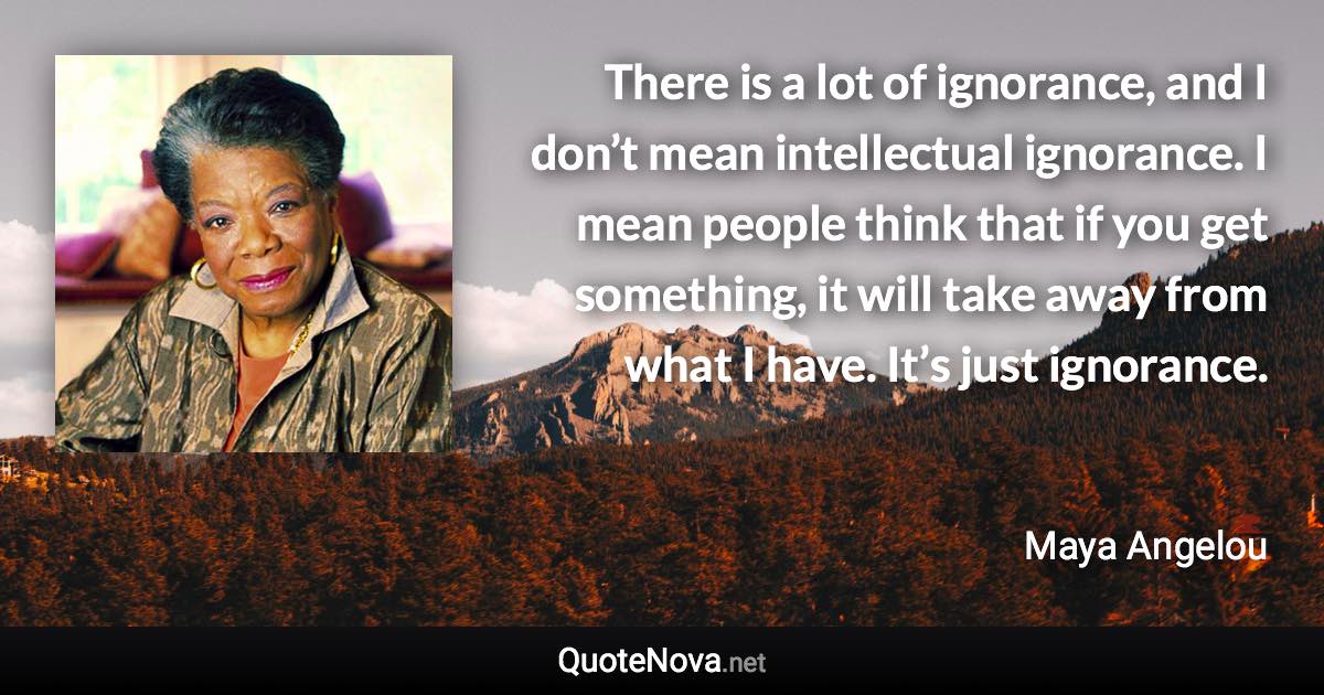 There is a lot of ignorance, and I don’t mean intellectual ignorance. I mean people think that if you get something, it will take away from what I have. It’s just ignorance. - Maya Angelou quote